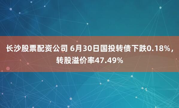 长沙股票配资公司 6月30日国投转债下跌0.18%，转股溢价率47.49%
