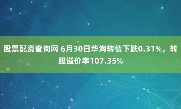 股票配资查询网 6月30日华海转债下跌0.31%，转股溢价率107.35%