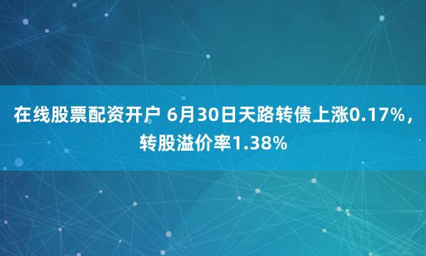 在线股票配资开户 6月30日天路转债上涨0.17%，转股溢价率1.38%