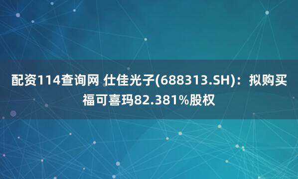 配资114查询网 仕佳光子(688313.SH)：拟购买福可喜玛82.381%股权