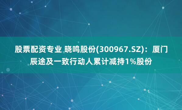 股票配资专业 晓鸣股份(300967.SZ)：厦门辰途及一致行动人累计减持1%股份