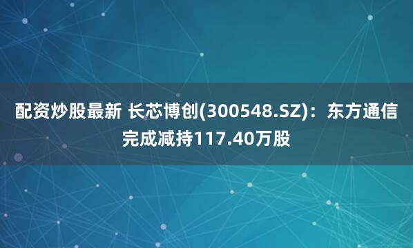 配资炒股最新 长芯博创(300548.SZ)：东方通信完成减持117.40万股