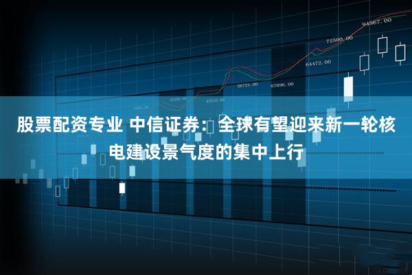 股票配资专业 中信证券：全球有望迎来新一轮核电建设景气度的集中上行