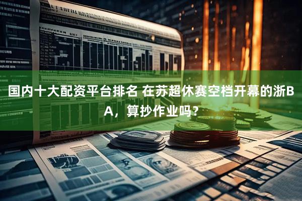 国内十大配资平台排名 在苏超休赛空档开幕的浙BA，算抄作业吗？