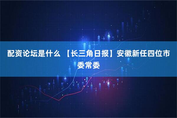 配资论坛是什么 【长三角日报】安徽新任四位市委常委