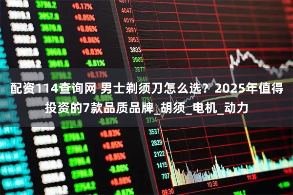 配资114查询网 男士剃须刀怎么选？2025年值得投资的7款品质品牌_胡须_电机_动力