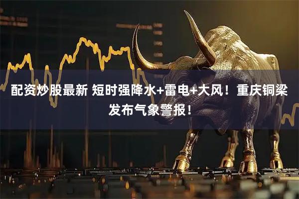 配资炒股最新 短时强降水+雷电+大风！重庆铜梁发布气象警报！