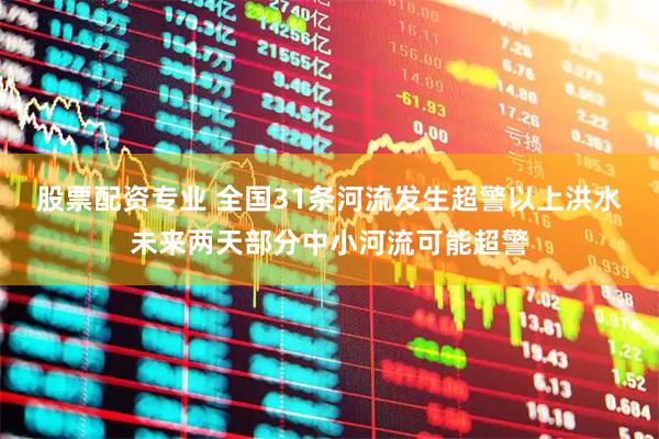 股票配资专业 全国31条河流发生超警以上洪水 未来两天部分中小河流可能超警