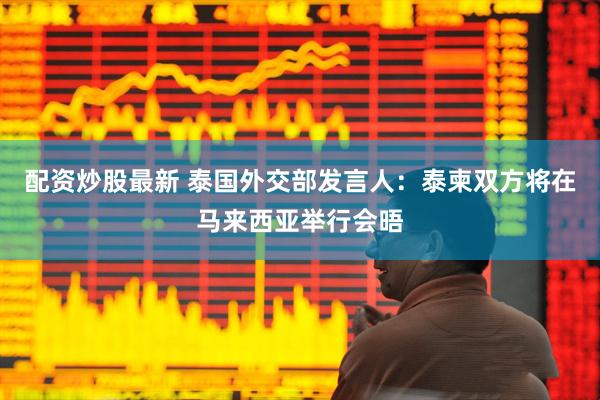 配资炒股最新 泰国外交部发言人：泰柬双方将在马来西亚举行会晤