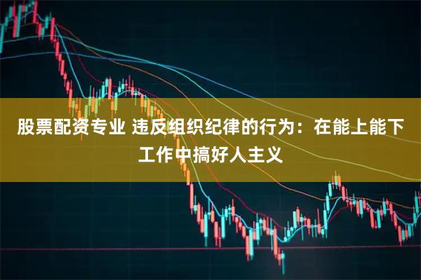 股票配资专业 违反组织纪律的行为：在能上能下工作中搞好人主义