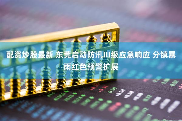 配资炒股最新 东莞启动防汛Ⅲ级应急响应 分镇暴雨红色预警扩展