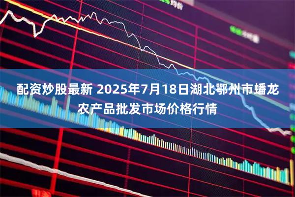 配资炒股最新 2025年7月18日湖北鄂州市蟠龙农产品批发市场价格行情