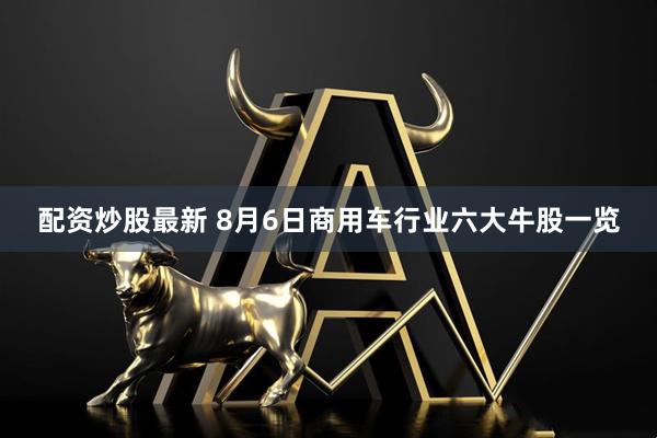配资炒股最新 8月6日商用车行业六大牛股一览