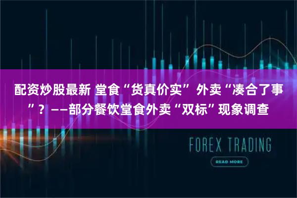 配资炒股最新 堂食“货真价实” 外卖“凑合了事”？——部分餐饮堂食外卖“双标”现象调查