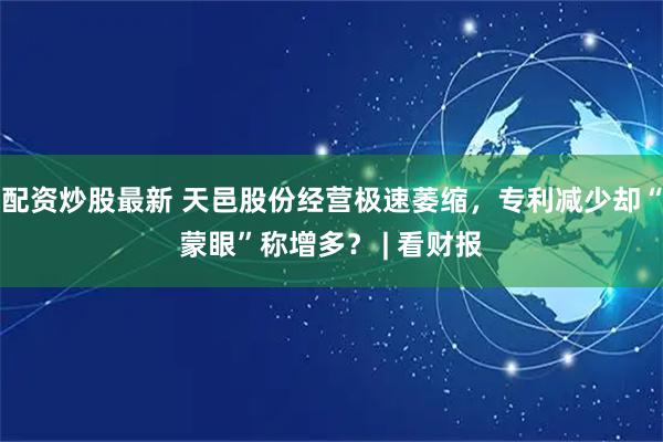 配资炒股最新 天邑股份经营极速萎缩，专利减少却“蒙眼”称增多？ | 看财报