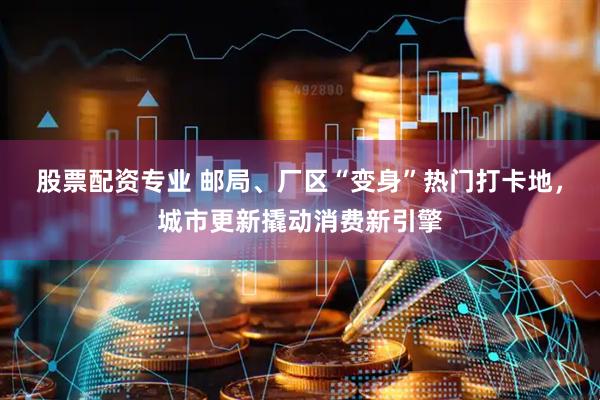 股票配资专业 邮局、厂区“变身”热门打卡地，城市更新撬动消费新引擎