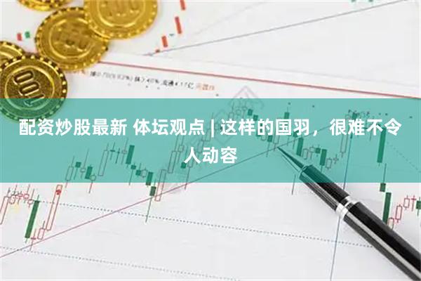 配资炒股最新 体坛观点 | 这样的国羽，很难不令人动容