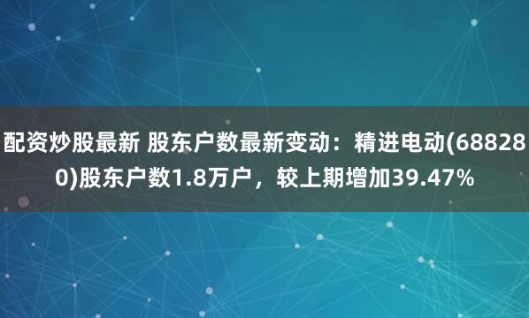 配资炒股最新 股东户数最新变动：精进电动(688280)股东户数1.8万户，较上期增加39.47%
