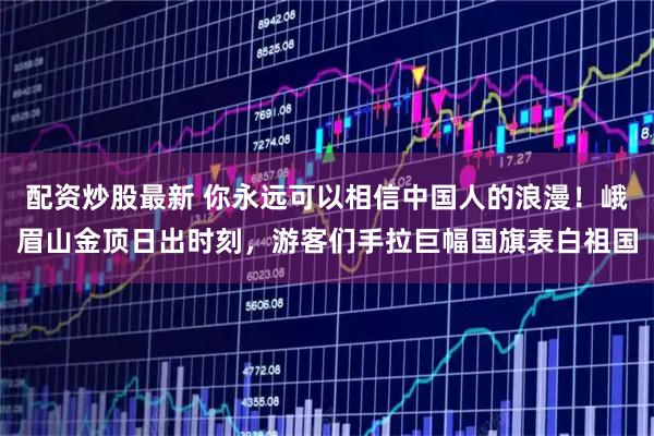 配资炒股最新 你永远可以相信中国人的浪漫！峨眉山金顶日出时刻，游客们手拉巨幅国旗表白祖国