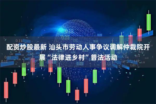 配资炒股最新 汕头市劳动人事争议调解仲裁院开展“法律进乡村”普法活动