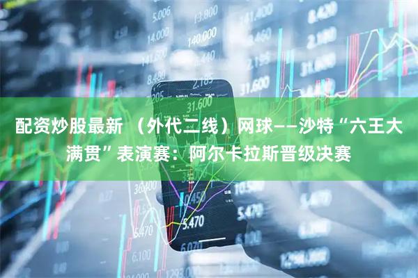 配资炒股最新 （外代二线）网球——沙特“六王大满贯”表演赛：阿尔卡拉斯晋级决赛