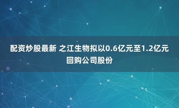 配资炒股最新 之江生物拟以0.6亿元至1.2亿元回购公司股份
