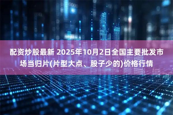 配资炒股最新 2025年10月2日全国主要批发市场当归片(片型大点、股子少的)价格行情