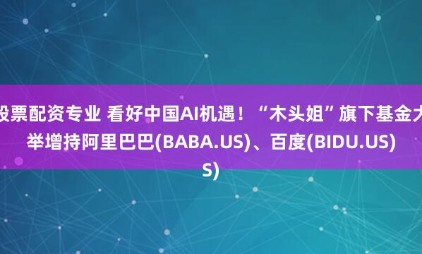 股票配资专业 看好中国AI机遇！“木头姐”旗下基金大举增持阿里巴巴(BABA.US)、百度(BIDU.US)