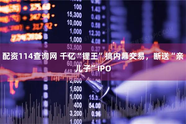 配资114查询网 千亿“锂王”搞内幕交易，断送“亲儿子”IPO