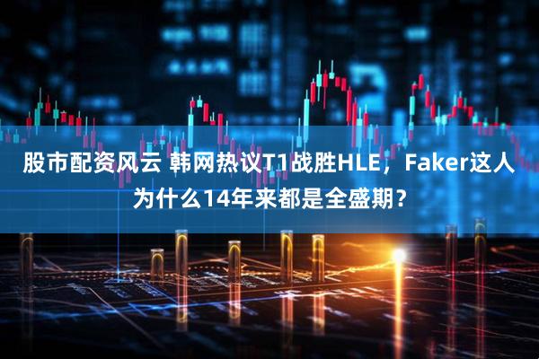 股市配资风云 韩网热议T1战胜HLE，Faker这人为什么14年来都是全盛期？