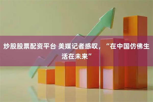 炒股股票配资平台 美媒记者感叹，“在中国仿佛生活在未来”