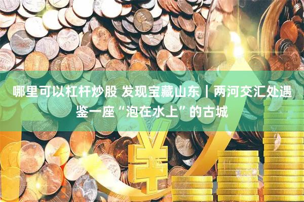 哪里可以杠杆炒股 发现宝藏山东｜两河交汇处遇鉴一座“泡在水上”的古城