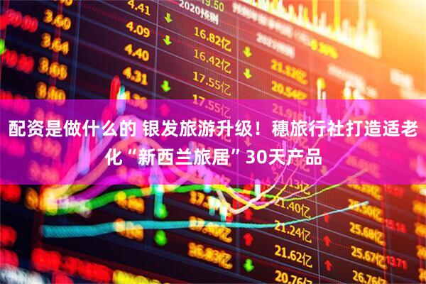配资是做什么的 银发旅游升级！穗旅行社打造适老化“新西兰旅居”30天产品
