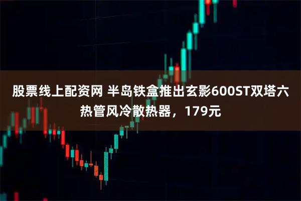 股票线上配资网 半岛铁盒推出玄影600ST双塔六热管风冷散热器，179元