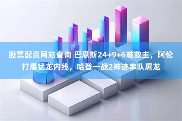 股票配资网站查询 巴恩斯24+9+6难救主，阿伦打爆猛龙内线，哈登一战2神迹率队屠龙