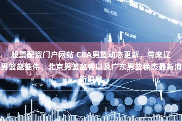 股票配资门户网站 CBA男篮动态更新，带来辽宁男篮赵继伟、北京男篮赵睿以及广东男篮徐杰最新消息