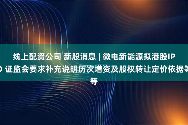 线上配资公司 新股消息 | 微电新能源拟港股IPO 证监会要求补充说明历次增资及股权转让定价依据等