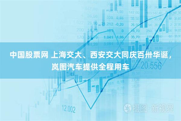 中国股票网 上海交大、西安交大同庆百卅华诞，岚图汽车提供全程用车
