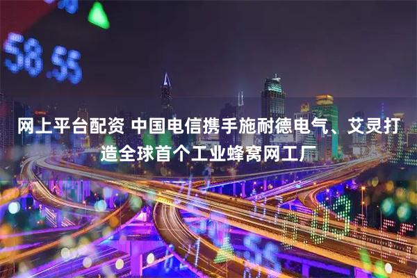 网上平台配资 中国电信携手施耐德电气、艾灵打造全球首个工业蜂窝网工厂