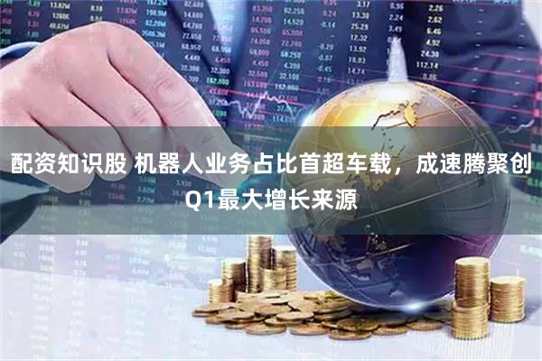 配资知识股 机器人业务占比首超车载，成速腾聚创Q1最大增长来源