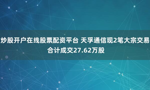 炒股开户在线股票配资平台 天孚通信现2笔大宗交易 合计成交27.62万股