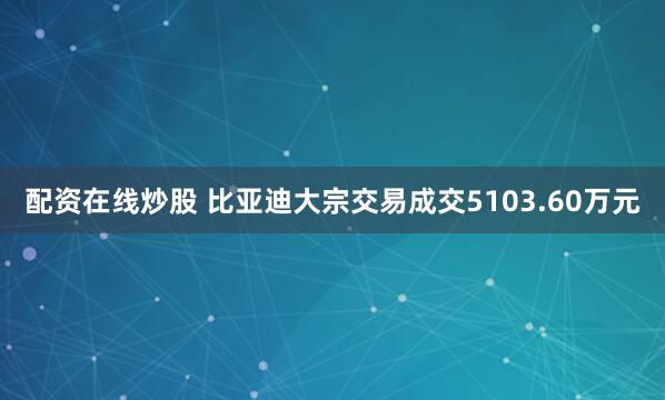 配资在线炒股 比亚迪大宗交易成交5103.60万元