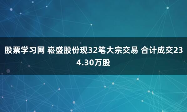 股票学习网 崧盛股份现32笔大宗交易 合计成交234.30万股