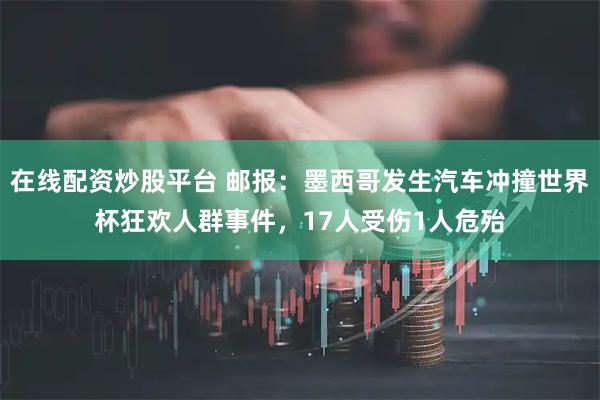在线配资炒股平台 邮报：墨西哥发生汽车冲撞世界杯狂欢人群事件，17人受伤1人危殆