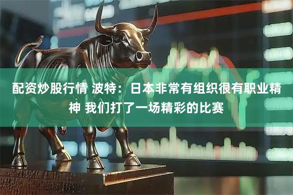 配资炒股行情 波特：日本非常有组织很有职业精神 我们打了一场精彩的比赛