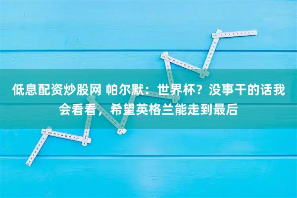 低息配资炒股网 帕尔默：世界杯？没事干的话我会看看，希望英格兰能走到最后