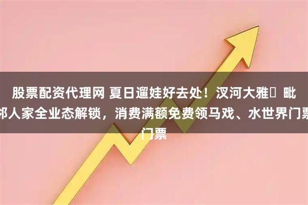 股票配资代理网 夏日遛娃好去处！汊河大雅・毗邻人家全业态解锁，消费满额免费领马戏、水世界门票